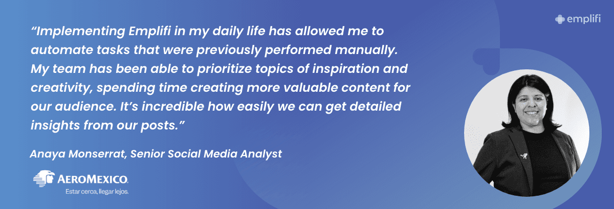 "Implementing Emplifi in my daily life has allowed me to automate tasks that were previously performed manually. My team has been able to prioritize topics of inspiration and creativity, spending time creating more valuable content for our audience. It's incredible how easily we can get detailed insights from our posts." — Anaya Monserrat, Senior Social Media Analyst at Aeromexico