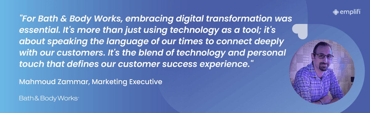"For Bath & Body Works, embracing digital transformation was essential. It's more than just using technology as a tool; it's about speaking the language of our times to connect deeply with our customers. It's ‘the blend of technology and personal touch that defines our customer success experience." — Mahmoud Zammar, Marketing Executive, Bath & Body Works Arabia