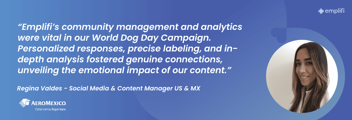 "Emplifi's community management and analytics were vital in our World Dog Day Campaign. Personalized responses, precise labeling, and in-depth analysis fostered genuine connections, unveiling the emotional impact of our content." — Regina Valdes, Social Media & Content Manager US & MX at Aeromexico