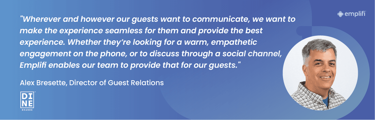 "Wherever and however our guests want to communicate, we want to make the experience seamless for them and provide the best experience," said Alex Bresette, Director of Guest Relations for Dine Brands. "Whether they’re looking for a warm, empathetic engagement on the phone, or to discuss through a social channel, Empliﬁ enables our team to provide that for our guests."
